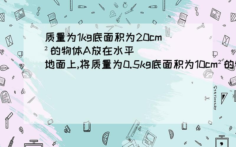 质量为1kg底面积为20cm²的物体A放在水平地面上,将质量为0.5kg底面积为10cm²的物体B叠放在A上求：（1）B对A的压强为多大?（2）地面受到的压强为多大?（g=10N/kg）