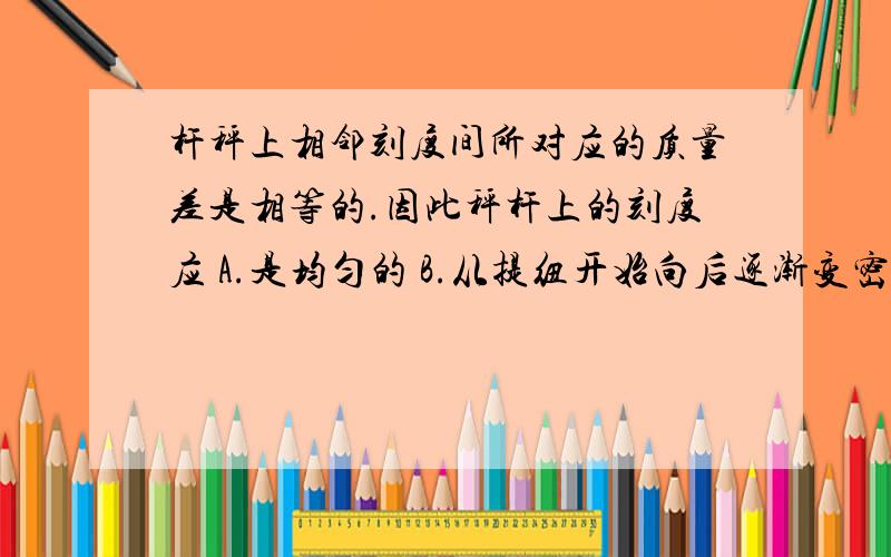 杆秤上相邻刻度间所对应的质量差是相等的.因此秤杆上的刻度应 A.是均匀的 B.从提纽开始向后逐渐变密C.从提纽开始向后逐渐变疏D.与杆秤的粗细是否均匀有关,以上三种情况均有可能.为什么