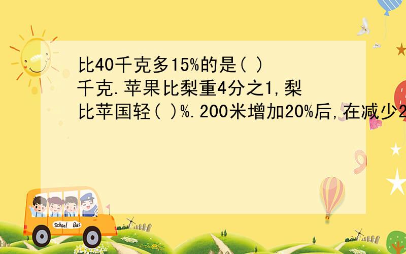 比40千克多15%的是( )千克.苹果比梨重4分之1,梨比苹国轻( )%.200米增加20%后,在减少20%,结果是（ ）.