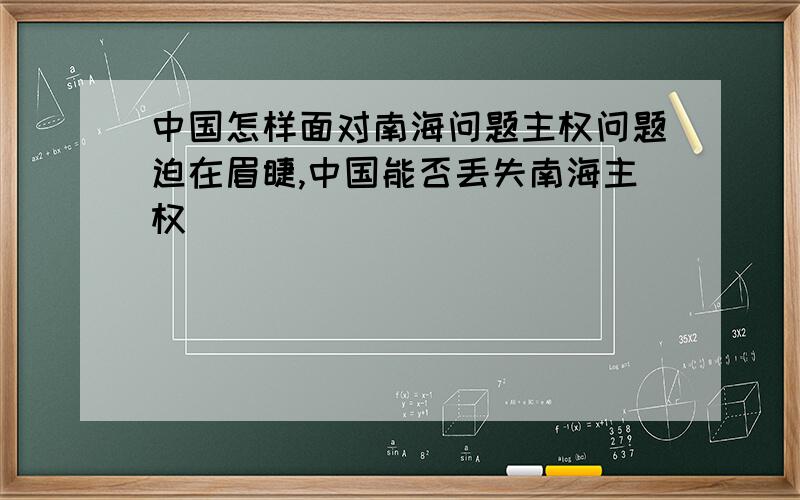 中国怎样面对南海问题主权问题迫在眉睫,中国能否丢失南海主权