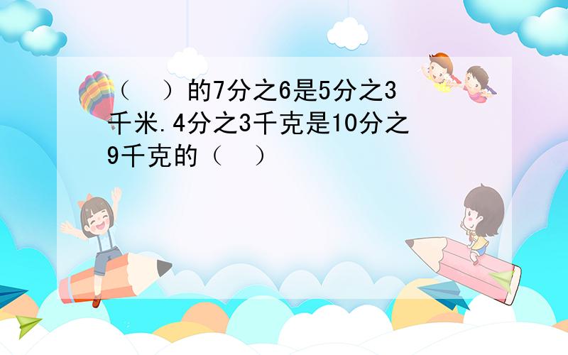 （  ）的7分之6是5分之3千米.4分之3千克是10分之9千克的（  ）