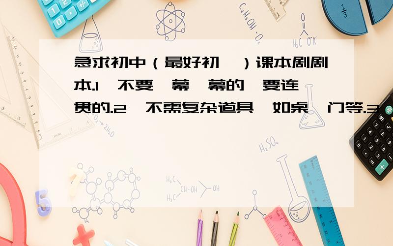 急求初中（最好初一）课本剧剧本.1、不要一幕一幕的,要连贯的.2、不需复杂道具,如桌、门等.3、不需太长,不要描写心理活动部分,需要大多数是语言,旁白较少的.4、不需“群众演员”的,几