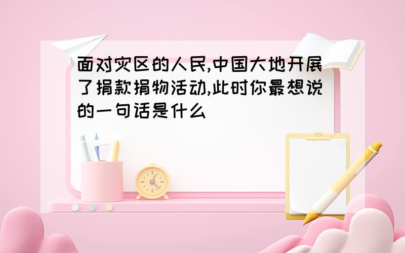 面对灾区的人民,中国大地开展了捐款捐物活动,此时你最想说的一句话是什么