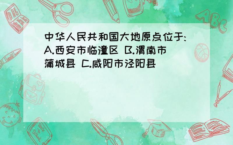 中华人民共和国大地原点位于:A.西安市临潼区 B.渭南市蒲城县 C.咸阳市泾阳县