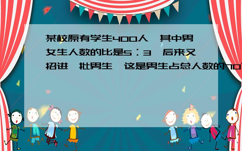 某校原有学生400人,其中男女生人数的比是5：3,后来又招进一批男生,这是男生占总人数的70%,又招进多少男生?麻烦把答案算出来.