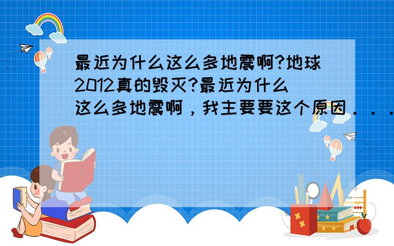 最近为什么这么多地震啊?地球2012真的毁灭?最近为什么这么多地震啊，我主要要这个原因。。。。