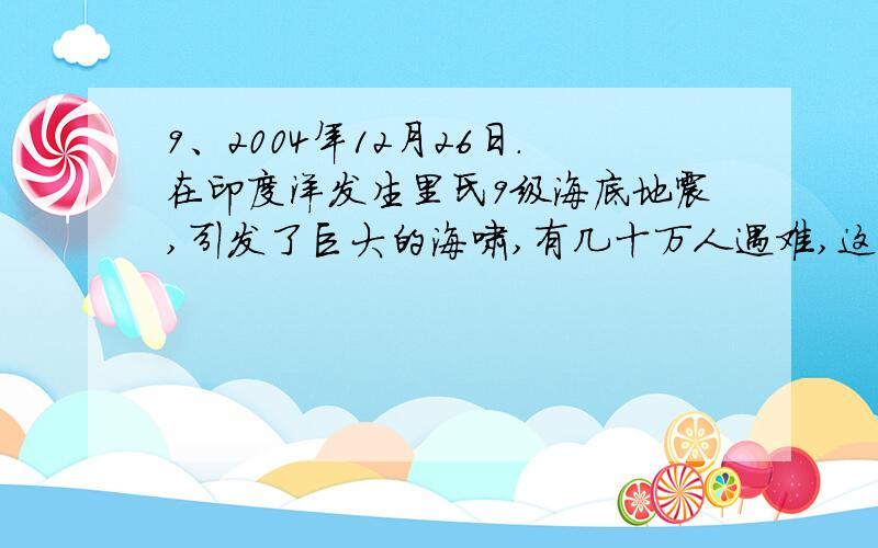 9、2004年12月26日.在印度洋发生里氏9级海底地震,引发了巨大的海啸,有几十万人遇难,这次灾难之后,国打错了，对不起了！！9、2004年12月26日。在印度洋发生里氏9级海底地震，引发了巨大的海