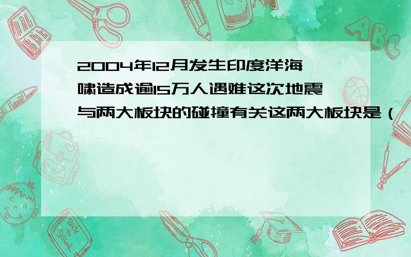 2004年12月发生印度洋海啸造成逾15万人遇难这次地震与两大板块的碰撞有关这两大板块是（     ）