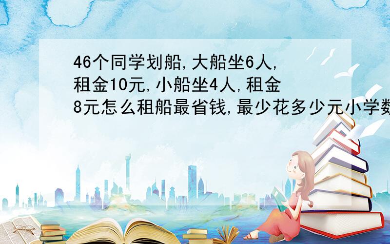 46个同学划船,大船坐6人,租金10元,小船坐4人,租金8元怎么租船最省钱,最少花多少元小学数学  反应不过来  谢谢