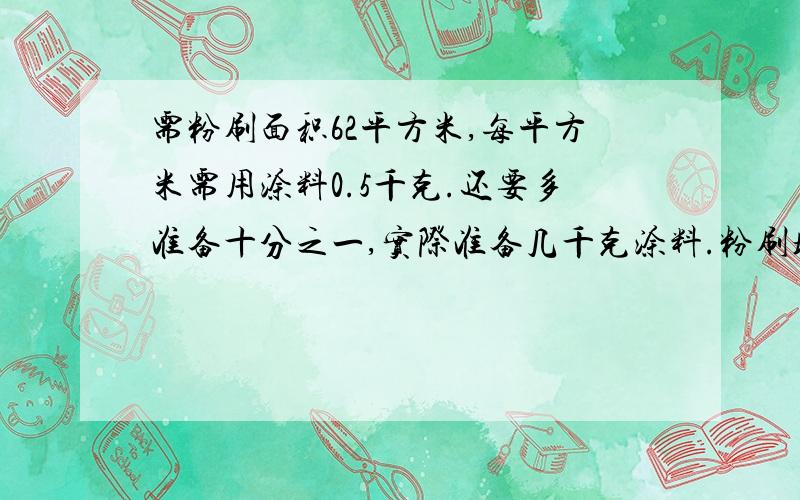 需粉刷面积62平方米,每平方米需用涂料0.5千克.还要多准备十分之一,实际准备几千克涂料.粉刷墙壁时,一般刷两遍,粉刷第二遍时,每平方米所需的涂料是第一遍的三分之二