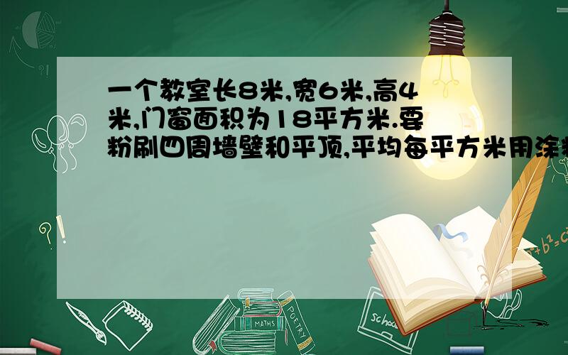 一个教室长8米,宽6米,高4米,门窗面积为18平方米.要粉刷四周墙壁和平顶,平均每平方米用涂料250克.至少需要涂料多少千克?