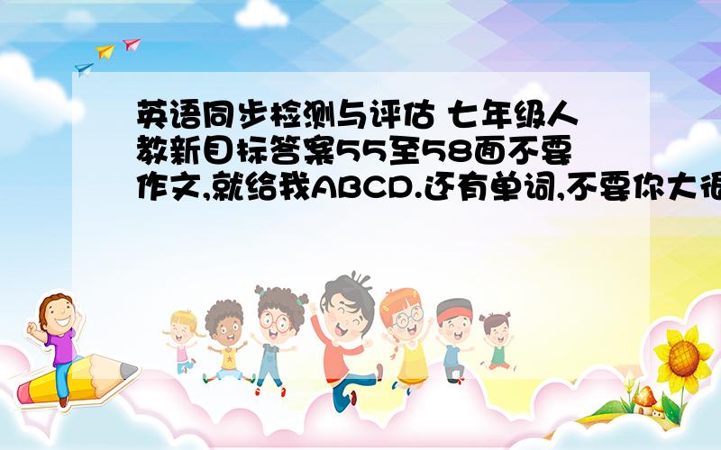 英语同步检测与评估 七年级人教新目标答案55至58面不要作文,就给我ABCD.还有单词,不要你大很多,快,