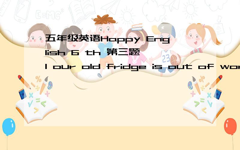 五年级英语Happy English 6 th 第三题 1 our old fridge is out of work.Mum will buy a ____one soon.2 The bin is _____in the kitchen.Let's empty it.3 The sink is_____.Plean it.4 Look at the kitchen.lt's very ____.l like the tidy one.5 ldon't like