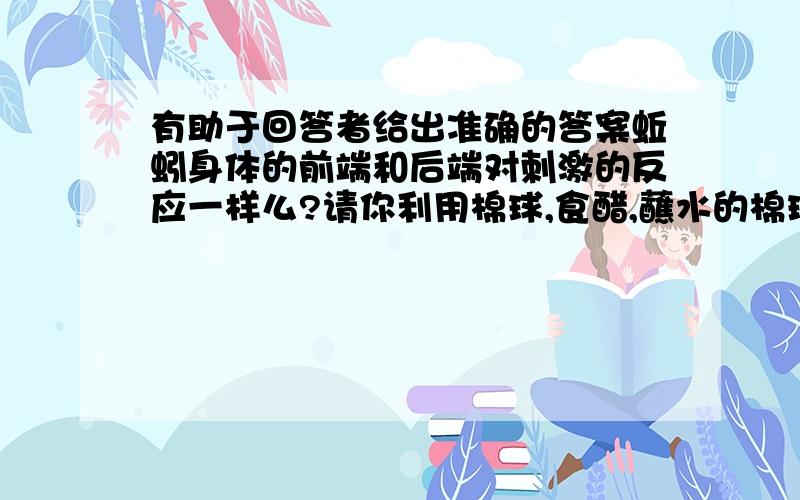 有助于回答者给出准确的答案蚯蚓身体的前端和后端对刺激的反应一样么?请你利用棉球,食醋,蘸水的棉球,玻璃板,活蚯蚓等材料进行探究.（答出思路）