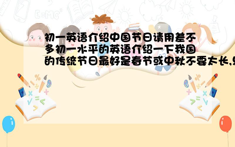 初一英语介绍中国节日请用差不多初一水平的英语介绍一下我国的传统节日最好是春节或中秋不要太长,只要80个词就好PS:不要跟我说什么书上有自己翻的话,要是有的话我自己不会抄啊?