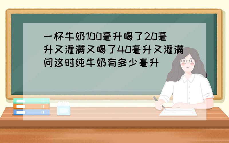 一杯牛奶100毫升喝了20毫升又灌满又喝了40毫升又灌满问这时纯牛奶有多少毫升