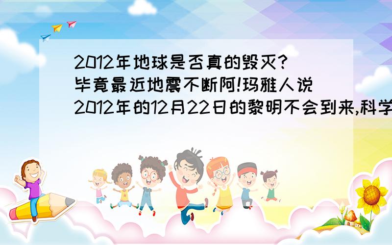 2012年地球是否真的毁灭?毕竟最近地震不断阿!玛雅人说2012年的12月22日的黎明不会到来,科学家现在有什么发现么?自打2008年来,全球地震频繁,温度上升,今天青海又发生地震,我现在怕怕死了,不