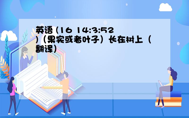 英语 (16 14:3:52)（果实或者叶子）长在树上（翻译）