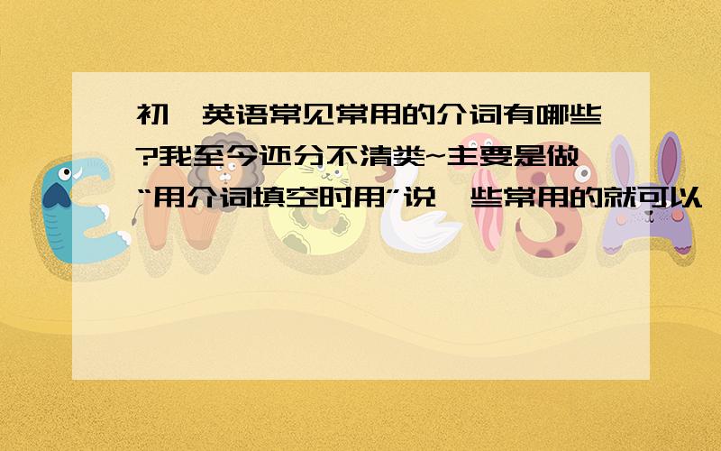 初一英语常见常用的介词有哪些?我至今还分不清类~主要是做“用介词填空时用”说一些常用的就可以,不用说怎么使用~