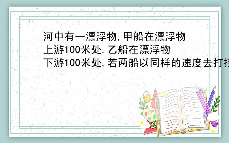 河中有一漂浮物,甲船在漂浮物上游100米处,乙船在漂浮物下游100米处,若两船以同样的速度去打捞,则谁先到