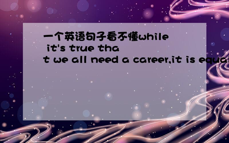 一个英语句子看不懂while it's true that we all need a career,it is equally true that our civilization has accumulated an incredible amount of knowledge in fields far removed from our own and that we are better for our understanding of tehse o