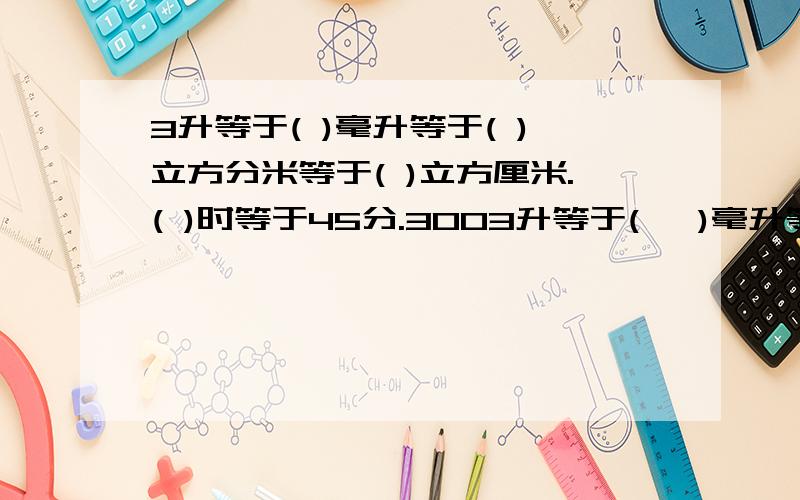 3升等于( )毫升等于( )立方分米等于( )立方厘米.( )时等于45分.3003升等于(   )毫升等于(   )立方分米等于(   )立方厘米.(   )时等于45分.300千克等于(   )吨