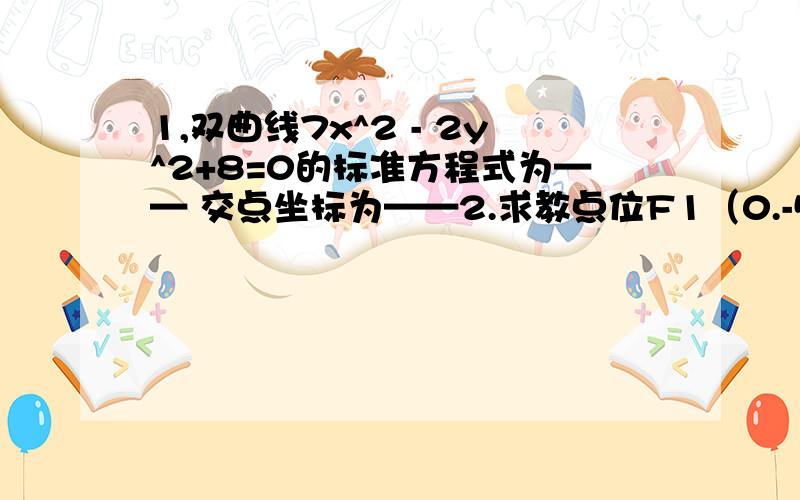 1,双曲线7x^2 - 2y^2+8=0的标准方程式为—— 交点坐标为——2.求教点位F1（0.-5）、F2（0.5） 且过点A（0.3）的双曲线标准方程式——3,双曲线4x^2 - y^2+64=0上一点P到他的一个焦点距离等于1.则点P到