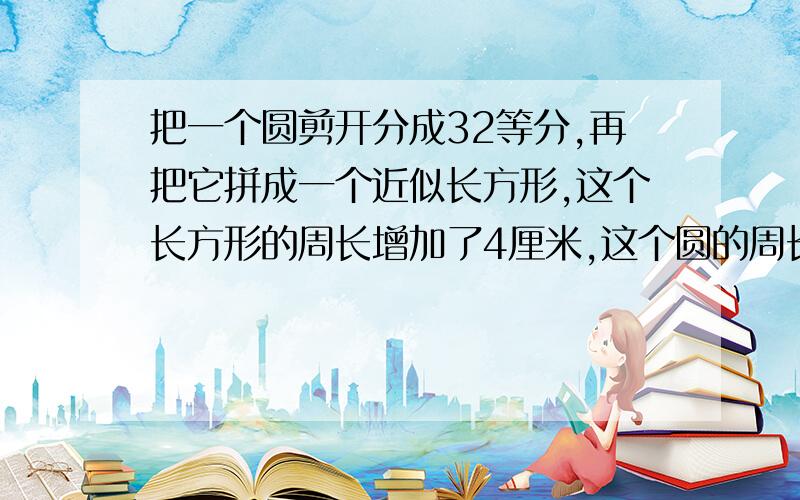 把一个圆剪开分成32等分,再把它拼成一个近似长方形,这个长方形的周长增加了4厘米,这个圆的周长是多少?面积是多少?要详细解答.