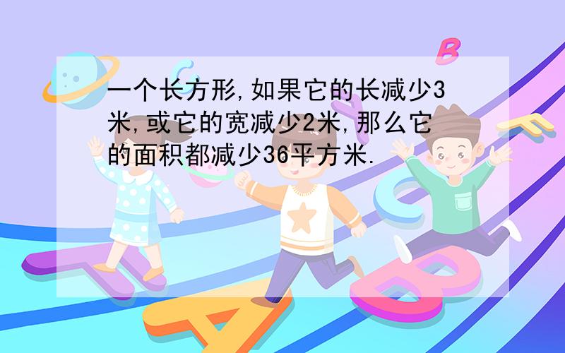 一个长方形,如果它的长减少3米,或它的宽减少2米,那么它的面积都减少36平方米.