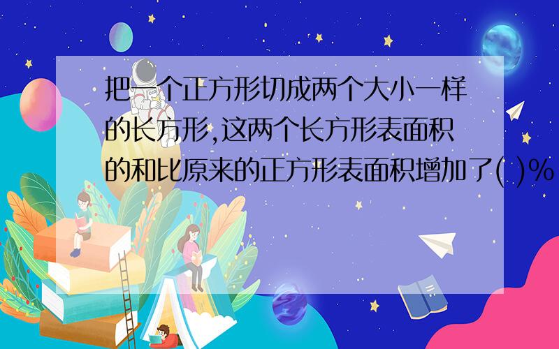 把一个正方形切成两个大小一样的长方形,这两个长方形表面积的和比原来的正方形表面积增加了( )%