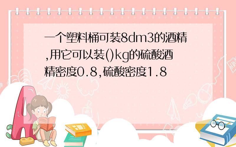 一个塑料桶可装8dm3的酒精,用它可以装()kg的硫酸酒精密度0.8,硫酸密度1.8