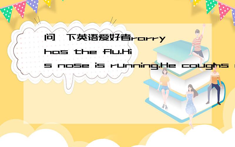 问一下英语爱好者rarry has the flu.His nose is running.He coughs a lot.He sneezes a lot.When he coughs,he covers his mouth.When he sneezes,he covers his mouth.When his nose is running,he wipes his nose with a tissue.Larry's mo.ther is taking c