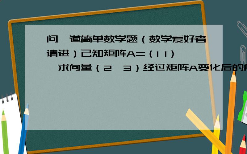 问一道简单数学题（数学爱好者请进）已知矩阵A=（1 1）,求向量（2,3）经过矩阵A变化后的向量（要过程）            1 1a有两行,第一行为1 1 ,第二行为1 1