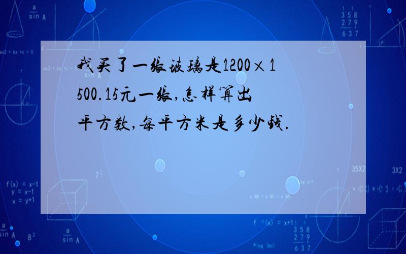 我买了一张玻璃是1200×1500.15元一张,怎样算出平方数,每平方米是多少钱.