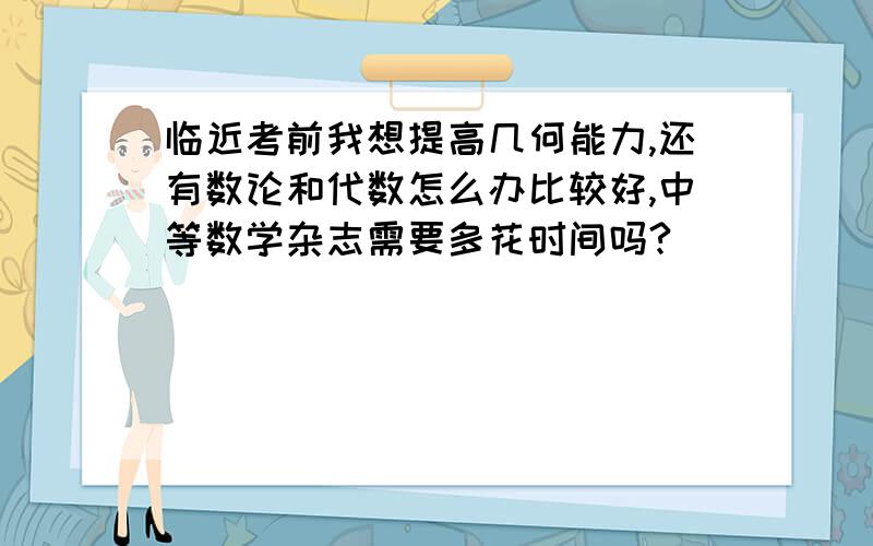 临近考前我想提高几何能力,还有数论和代数怎么办比较好,中等数学杂志需要多花时间吗?