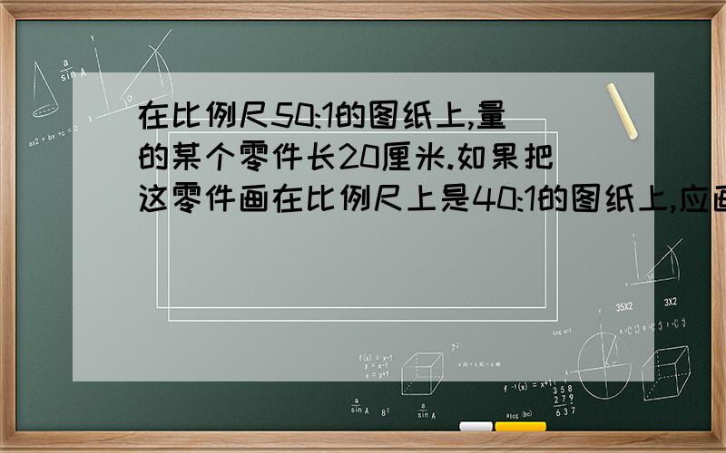 在比例尺50:1的图纸上,量的某个零件长20厘米.如果把这零件画在比例尺上是40:1的图纸上,应画多少厘米?