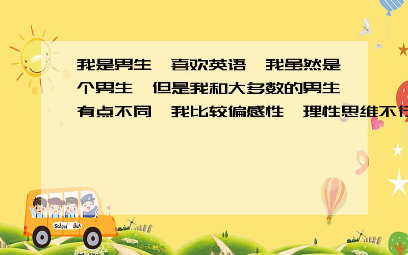 我是男生,喜欢英语,我虽然是个男生,但是我和大多数的男生有点不同,我比较偏感性,理性思维不行,但是感性能力很强.相对英语和数学,我更喜欢英语,不喜欢甚至讨厌数学（大多数男生和我相