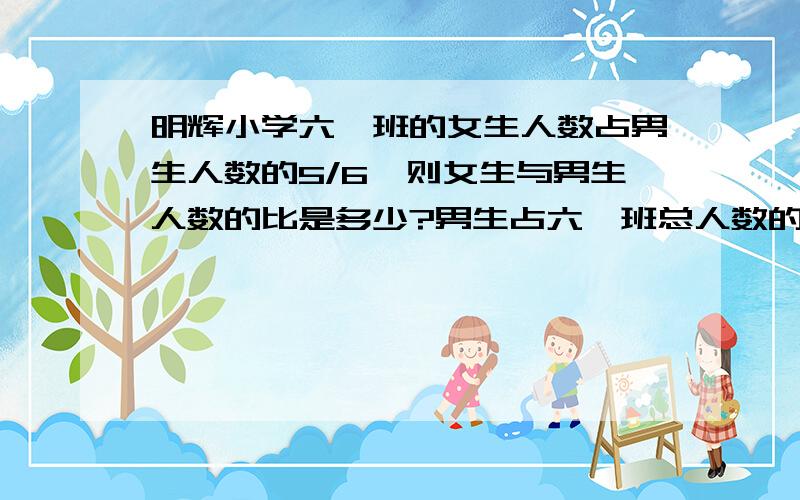 明辉小学六一班的女生人数占男生人数的5/6,则女生与男生人数的比是多少?男生占六一班总人数的几分之几