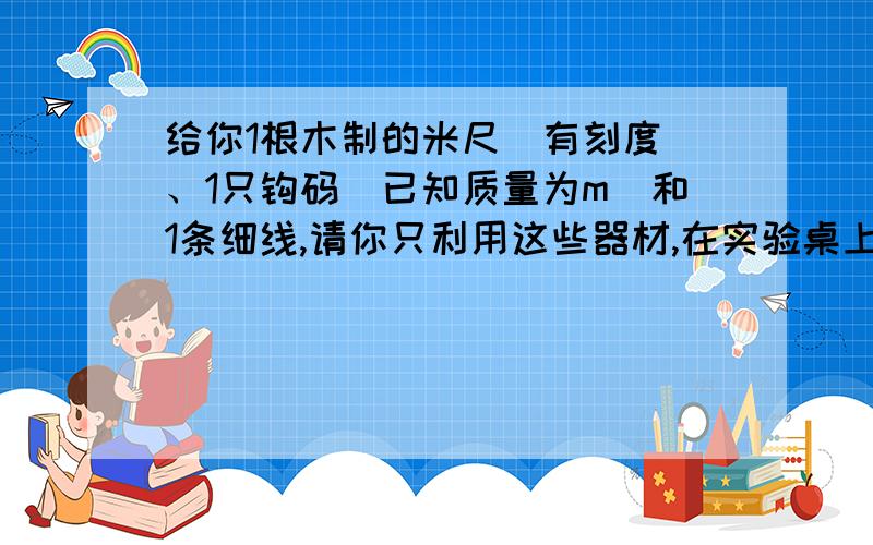 给你1根木制的米尺(有刻度)、1只钩码(已知质量为m)和1条细线,请你只利用这些器材,在实验桌上测出这根尺的质量M.（1）简要写出实验步骤（2）说出要测定的量（3）列出计算米尺质量M的计算