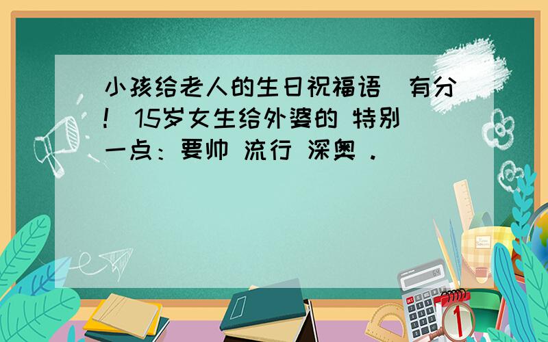 小孩给老人的生日祝福语（有分!）15岁女生给外婆的 特别一点：要帅 流行 深奥 .