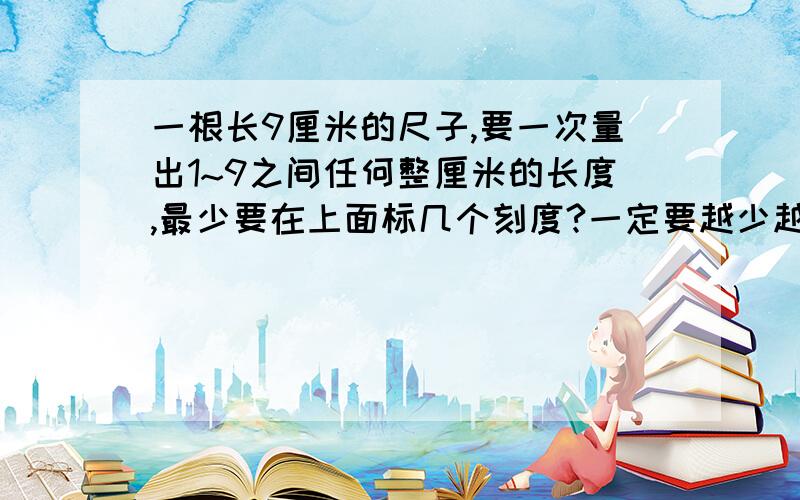 一根长9厘米的尺子,要一次量出1~9之间任何整厘米的长度,最少要在上面标几个刻度?一定要越少越好哈~大约三个左右。