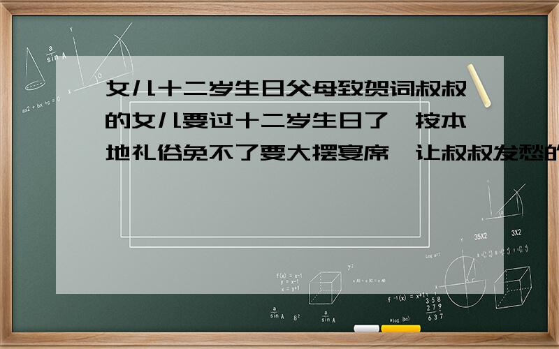 女儿十二岁生日父母致贺词叔叔的女儿要过十二岁生日了,按本地礼俗免不了要大摆宴席,让叔叔发愁的是要在宴席上的发言,要大方得体,不能太做作.请大家帮忙整理篇短而精辟的发言稿,对女