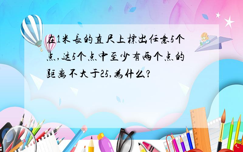 在1米长的直尺上标出任意5个点,这5个点中至少有两个点的距离不大于25,为什么?