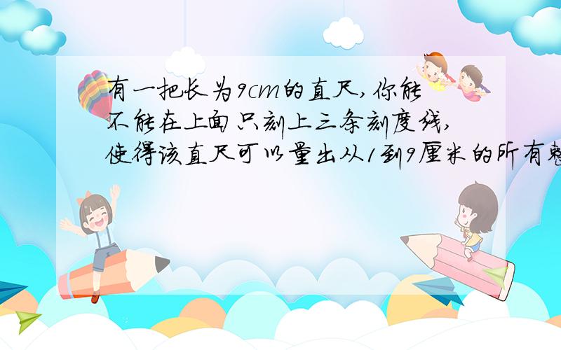 有一把长为9cm的直尺,你能不能在上面只刻上三条刻度线,使得该直尺可以量出从1到9厘米的所有整厘米的长度,用三种方法.