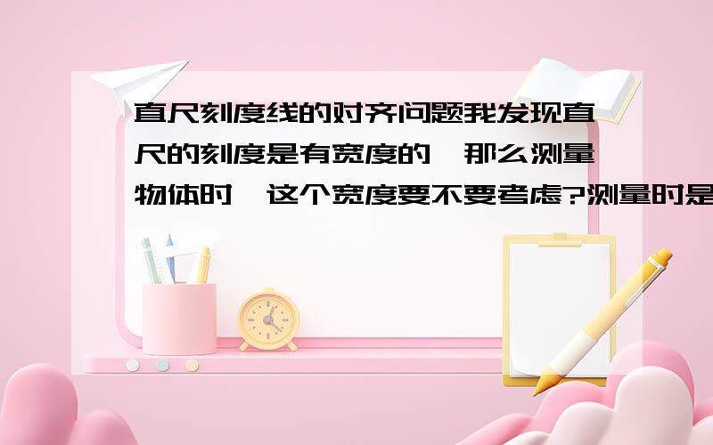 直尺刻度线的对齐问题我发现直尺的刻度是有宽度的,那么测量物体时,这个宽度要不要考虑?测量时是以刻度的中间位置对准物体的边,还是以刻度的左边或者右边对准?你们两位说的对，我当