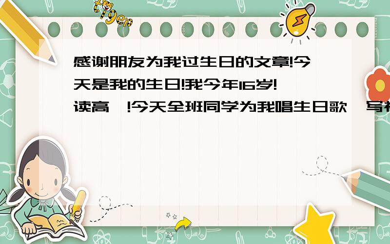 感谢朋友为我过生日的文章!今天是我的生日!我今年16岁!读高一!今天全班同学为我唱生日歌,写祝福语!我很感谢他们,想写一篇文章告谢!但是文笔有点差!还望网友相助!