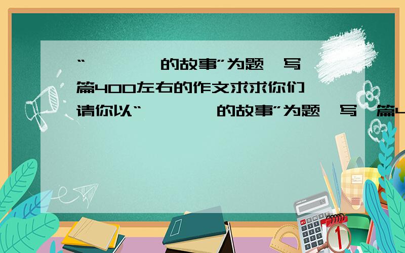 “————的故事”为题,写一篇400左右的作文求求你们,请你以“————的故事”为题,写一篇400左右的文章,并且能够给大家带来某种启示!拜托在5月15日20：50分钟给我答案!好不好!是童话