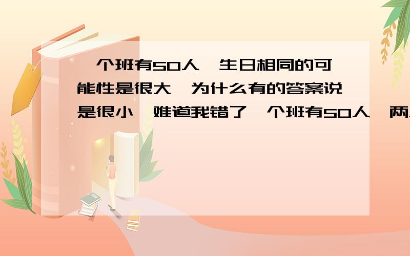 一个班有50人,生日相同的可能性是很大,为什么有的答案说是很小,难道我错了一个班有50人,两人生日相同（可以不同年）的可能性（ ）（A）不可能有两人生日相同（B）可能有两人生日相同,