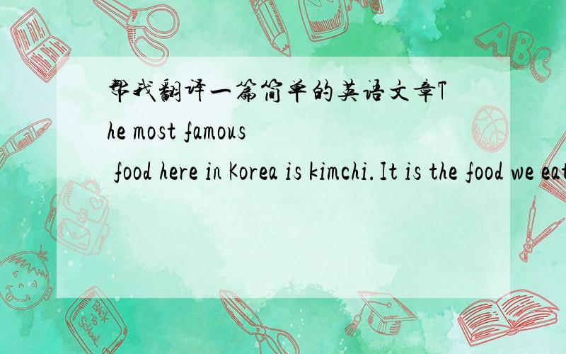 帮我翻译一篇简单的英语文章The most famous food here in Korea is kimchi.It is the food we eat everyday. There are about 190 kinds of kimchi.Each place has a different kind. Also, there are different kinds for different times of year. For