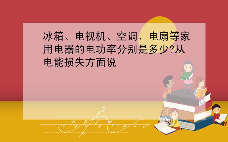 冰箱、电视机、空调、电扇等家用电器的电功率分别是多少?从电能损失方面说